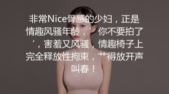 非常Nice骨感的少妇，正是情趣风骚年龄，’你不要拍了‘，害羞又风骚，情趣椅子上完全释放性拘束，艹得放开声叫春！