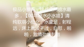 极品小萝莉，挑战全网喷水最多，【00年喷水小水娃】清纯软萌小仙女，水量足，射程远，床上就没干过，自慰，啪啪，激情劲爆刺激