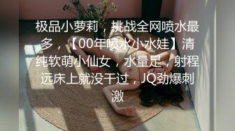 极品小萝莉，挑战全网喷水最多，【00年喷水小水娃】清纯软萌小仙女，水量足，射程远床上就没干过，JQ劲爆刺激