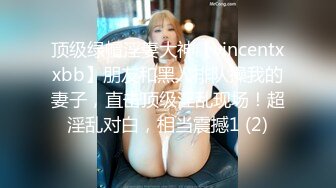 顶级绿帽淫妻大神【vincentxxbb】朋友和黑人排队操我的妻子，直击顶级淫乱现场！超淫乱对白，相当震撼1 (2)