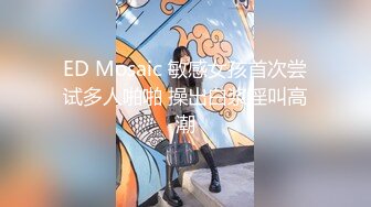 ED Mosaic 敏感女孩首次尝试多人啪啪 操出白浆淫叫高潮